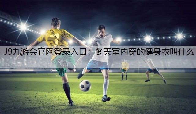 J9九游会官网登录入口：冬天室内穿的健身衣叫什么